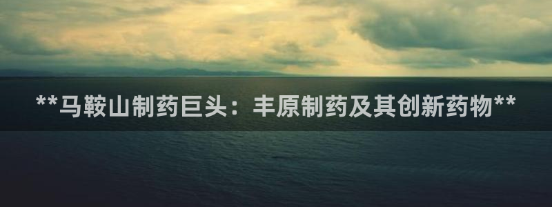老哥吧九游会下架吗：**马鞍山制药巨头：丰原制药及其创新药物**