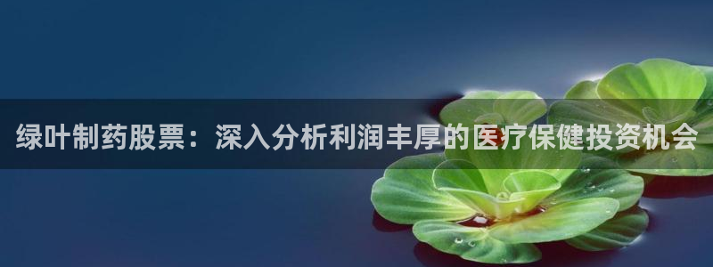 九游会老哥俱乐部官网首页论坛：绿叶制药股票：深入分析利润丰厚的医疗保健投资机会