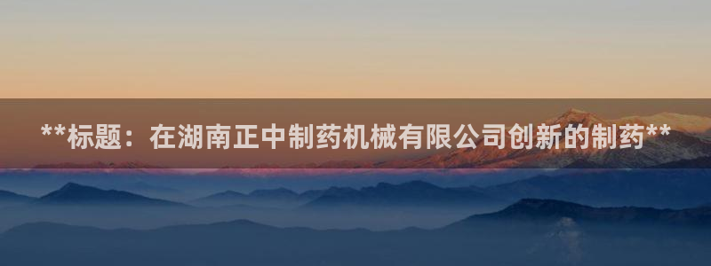 9游会老哥：**标题：在湖南正中制药机械有限公司创新的制药**
