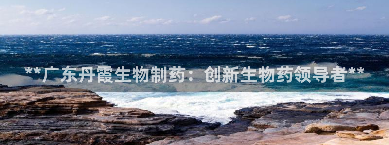 九游会老哥俱乐部交流社区：**广东丹霞生物制药：创新生物药领导者**