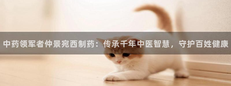 ag九游会老哥：中药领军者仲景宛西制药：传承千年中医智慧，守护百姓健康