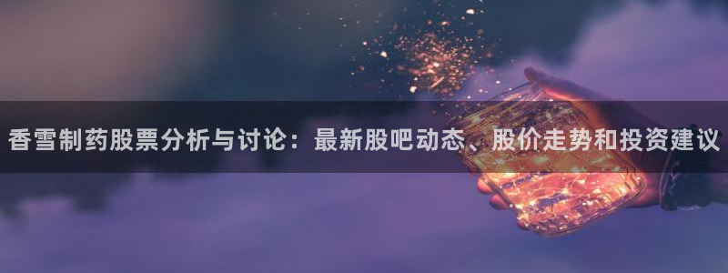 九游会老哥俱乐部必备的交流社区：香雪制药股票分析与讨论：最新股吧动态、股价走势和投资建议