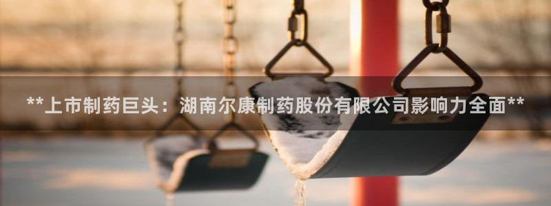 ag九游会老哥俱乐部：**上市制药巨头：湖南尔康制药股份有限公司影响力全面**