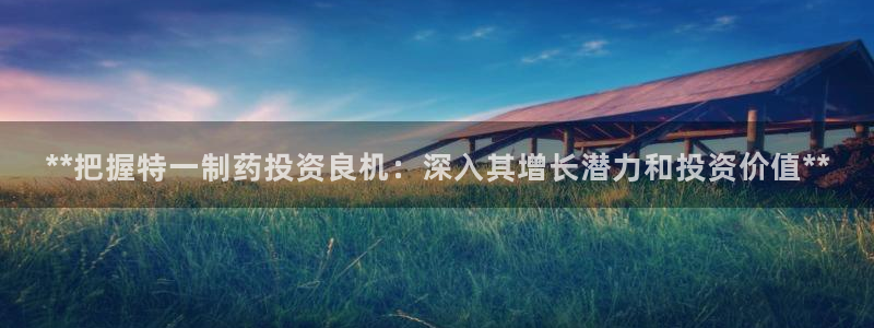 九游老哥俱乐部官网登录入口：**把握特一制药投资良机：深入其增长潜力和投资价值**