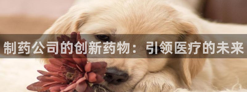 九游会老哥：制药公司的创新药物：引领医疗的未来