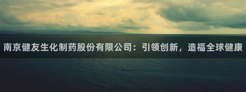 ag九游会老哥：南京健友生化制药股份有限公司：引领创新，造福全球健康