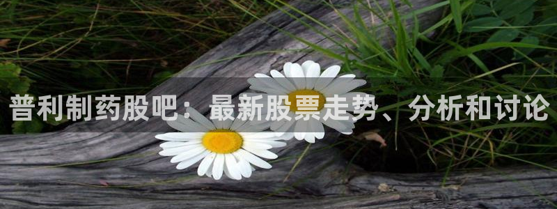 九游会老哥：普利制药股吧：最新股票走势、分析和讨论