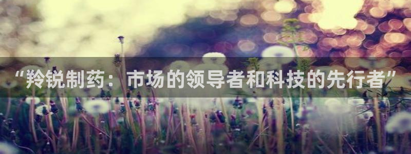 九游老哥俱乐部官网登录：“羚锐制药：市场的领导者和科技的先行者”