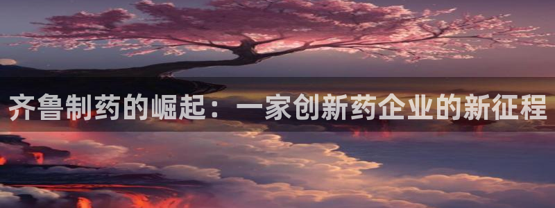 九游会老哥俱乐部必备的交流社区论坛：齐鲁制药的崛起：一家创新药企业的新征程