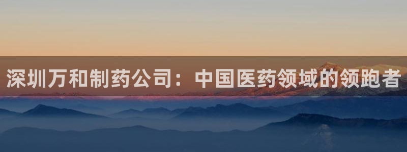 九游会老哥俱乐部必备的交流社区：深圳万和制药公司：中国医药领域的领跑者