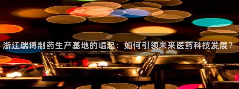 九游会老哥俱乐部交流社区：浙江瑞博制药生产基地的崛起：如何引领未来医药科技发展？