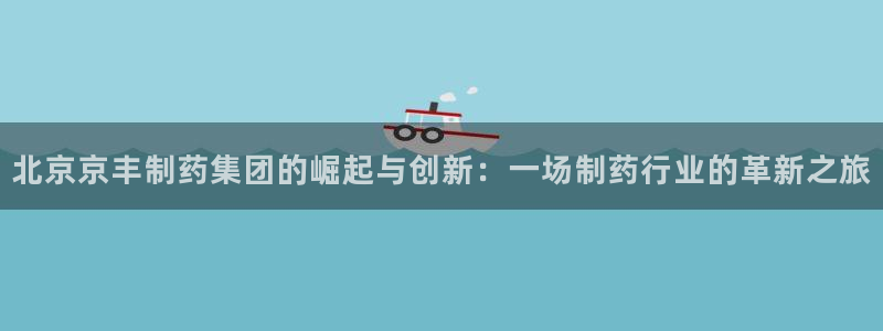 九游会老哥俱乐部官方网站：北京京丰制药集团的崛起与创新：一场制药行业的革新之旅