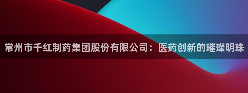 九游会老哥俱乐部官方网站：常州市千红制药集团股份有限公司：医药创新的璀璨明珠