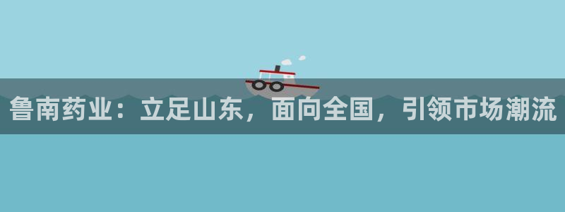 九游会老哥必备的交流社区九：鲁南药业：立足山东，面向全国，引领市场潮流
