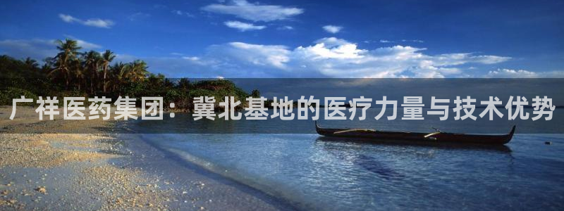 九游会老哥必备的交流社区九：广祥医药集团：冀北基地的医疗力量与技术优势