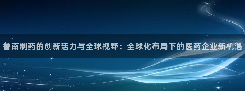 九游老哥俱乐部官网登录：鲁南制药的创新活力与全球视野：全球化布局下的医药企业新机遇