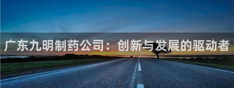 ag九游会老哥俱乐部：广东九明制药公司：创新与发展的驱动者